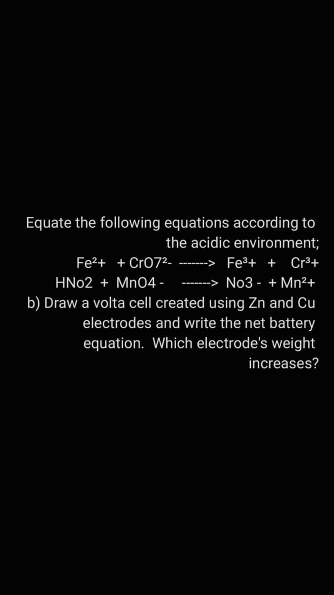 Equate the following equations according to
the acidic environment;
Fe2+ + CrO72.
Fe3+ + Cr³+
-----
HN02 + MnO4 -
No3 - + Mn²+
b) Draw a volta cell created using Zn and Cu
electrodes and write the net battery
equation. Which electrode's weight
increases?
