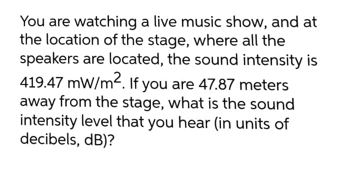You are watching a live music show, and at
the location of the stage, where all the
speakers are located, the sound intensity is
419.47 mW/m2. If you are 47.87 meters
away from the stage, what is the sound
intensity level that you hear (in units of
decibels, dB)?
