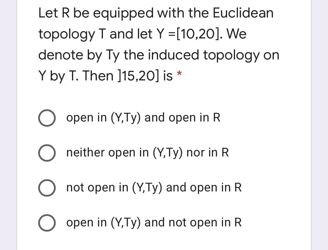 Let R be equipped with the Euclidean
topology T and let Y =[10,20]. We
denote by Ty the induced topology on
Y by T. Then ]15,20] is
open in (Y,Ty) and open in R
neither open in (Y,Ty) nor in R
not open in (Y,Ty) and open in R
open in (Y,Ty) and not open in R
