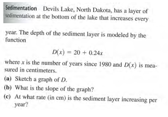 Sedimentation Devils Lake, North Dakota, has a layer of
sedimentation at the bottom of the lake that increases
every
year. The depth of the sediment layer is modeled by the
function
D(x) = 20 + 0.24x
where x is the number of years since 1980 and D(x) is mea-
sured in centimeters.
(a) Sketch a graph of D.
(b) What is the slope of the graph?
(c) At what rate (in cm) is the sediment layer increasing per
year?
