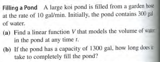 Filling a Pond A large koi pond is filled from a garden hose
at the rate of 10 gal/min. Initially, the pond contains 300 gal
of water.
(a) Find a linear function V that models the volume of water
in the pond at any time t.
(b) If the pond has a capacity of 1300 gal, how long does it
take to completely fill the pond?
