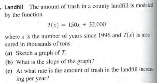 - Landfill The amount of trash in a county landfill is modeled
by the function
T(x) = 150x + 32,000
where x is the number of years since 1996 and T(x) is mea-
sured in thousands of tons.
(a) Sketch a graph of T.
(b) What is the slope of the graph?
(c) At what rate is the amount of trash in the landfill increas-
ing per year?
