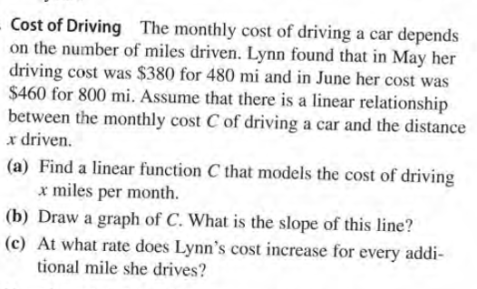 Cost of Driving The monthly cost of driving a car depends
on the number of miles driven. Lynn found that in May her
driving cost was $380 for 480 mi and in June her cost was
$460 for 800 mi. Assume that there is a linear relationship
between the monthly cost C of driving a car and the distance
x driven.
(a) Find a linear function C that models the cost of driving
x miles per month.
(b) Draw a graph of C. What is the slope of this line?
(c) At what rate does Lynn's cost increase for every addi-
tional mile she drives?
