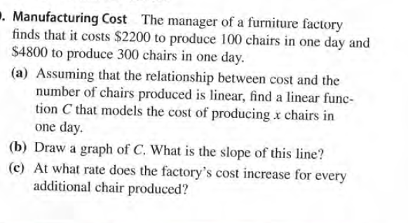 . Manufacturing Cost The manager of a furniture factory
finds that it costs $2200 to produce 100 chairs in one day and
$4800 to produce 300 chairs in one day.
(a) Assuming that the relationship between cost and the
number of chairs produced is linear, find a linear func-
tion C that models the cost of producing x chairs in
one day.
(b) Draw a graph of C. What is the slope of this line?
(c) At what rate does the factory's cost increase for every
additional chair produced?

