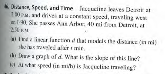 46. Distance, Speed, and Time Jacqueline leaves Detroit at
2:00 P.M. and drives at a constant speed, traveling west
on 1-90. She passes Ann Arbor, 40 mi from Detroit, at
2:50 P.M.
(a) Find a linear function d that models the distance (in mi)
she has traveled after t min.
(b) Draw a graph of d. What is the slope of this line?
(c) At what speed (in mi/h) is Jacqueline traveling?
