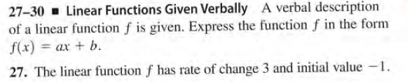 27-30 Linear Functions Given Verbally A verbal description
of a linear function f is given. Express the function f in the form
f(x) = ax + b.
%3D
27. The linear function f has rate of change 3 and initial value -1.
