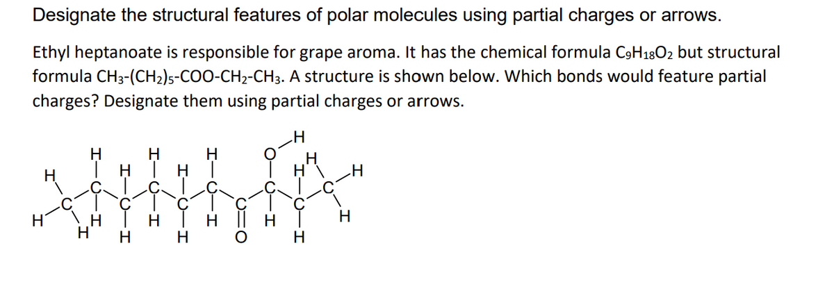 Designate the structural features of polar molecules using partial charges or arrows.
Ethyl heptanoate is responsible for grape aroma. It has the chemical formula C9H1802 but structural
formula CH3-(CH2)s-COO-CH2-CH3. A structure is shown below. Which bonds would feature partial
charges? Designate them using partial charges or arrows.
H
H
H
| H
H
H
H
