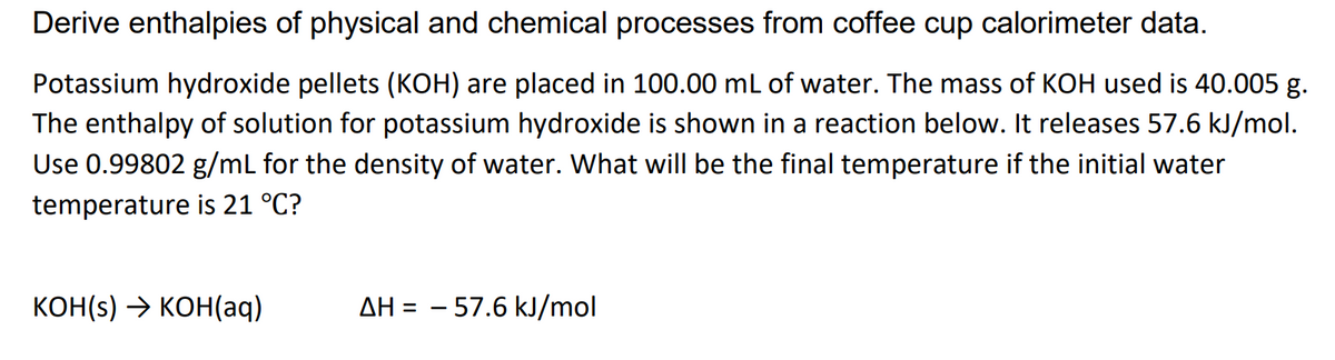 Derive enthalpies of physical and chemical processes from coffee cup calorimeter data.
Potassium hydroxide pellets (KOH) are placed in 100.00 mL of water. The mass of KOH used is 40.005 g.
The enthalpy of solution for potassium hydroxide is shown in a reaction below. It releases 57.6 kJ/mol.
Use 0.99802 g/mL for the density of water. What will be the final temperature if the initial water
temperature is 21 °C?
КОН() -> КОН(aq)
AH = – 57.6 kJ/mol
