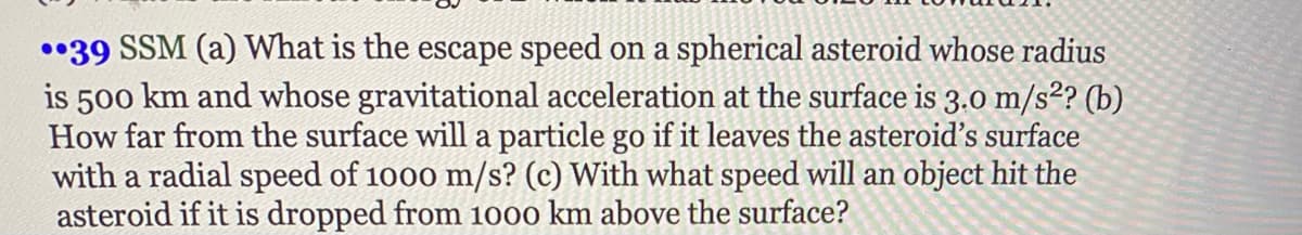 •39 SSM (a) What is the escape speed on a spherical asteroid whose radius
is 500 km and whose gravitational acceleration at the surface is 3.0 m/s²? (b)
How far from the surface will a particle go if it leaves the asteroid's surface
with a radial speed of 1000 m/s? (c) With what speed will an object hit the
asteroid if it is dropped from 1000 km above the surface?
