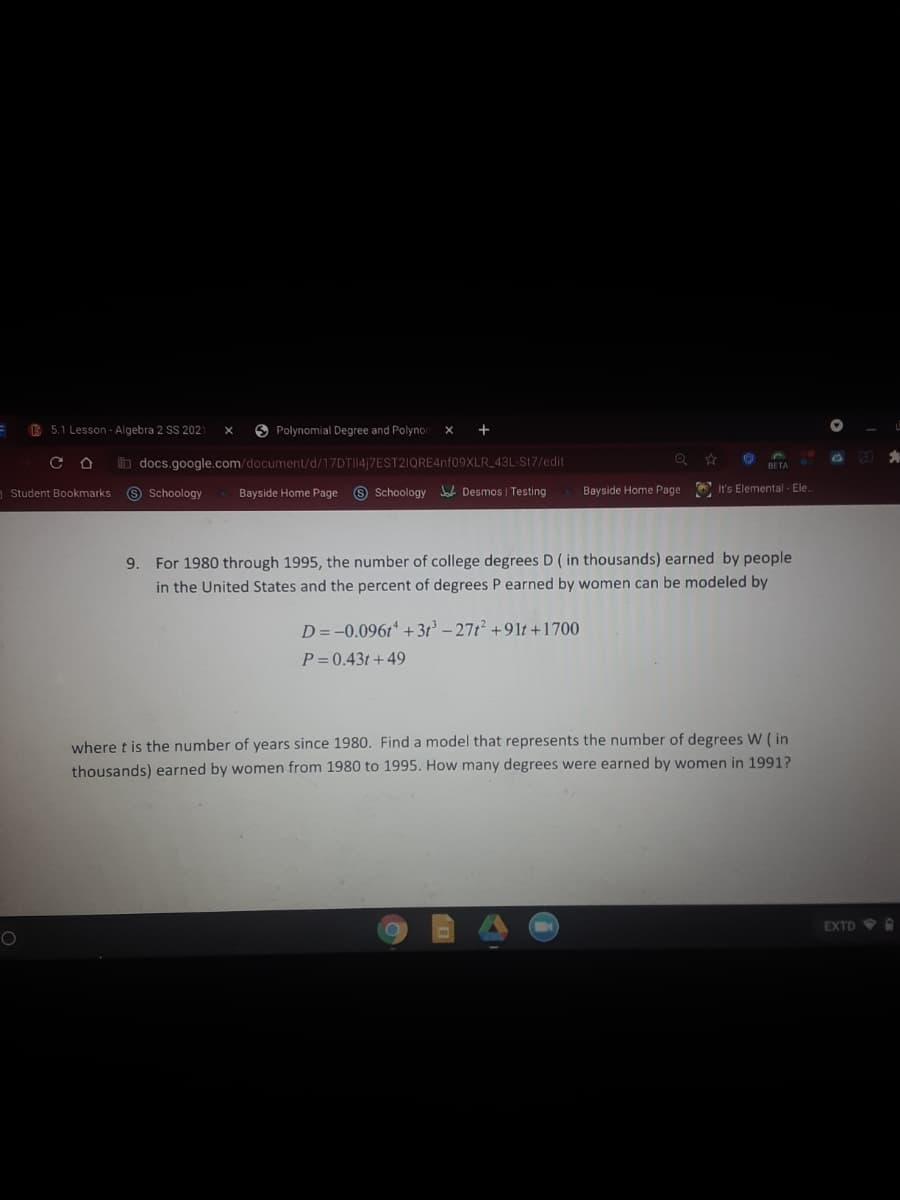 B 5.1 Lesson - Algebra 2 SS 2021
O Polynomial Degree and Polynor
+
b docs.google.com/document/d/17DTI14|7EST2IQRE4nf09XLR_43L-St7/edit
Student Bookmarks
9 Schoology
Bayside Home Page
9 Schoology Jah Desmos | Testing
Bayside Home Page
O It's Elemental Ele.
9. For 1980 through 1995, the number of college degrees D ( in thousands) earned by people
in the United States and the percent of degrees P earned by women can be modeled by
D=-0.0961 + 3t° – 271² +91t +1700
P= 0.43t + 49
where t is the number of years since 1980. Find a model that represents the number of degrees W ( in
thousands) earned by women from 1980 to 1995. How many degrees were earned by women in 1991?
EXTD A
