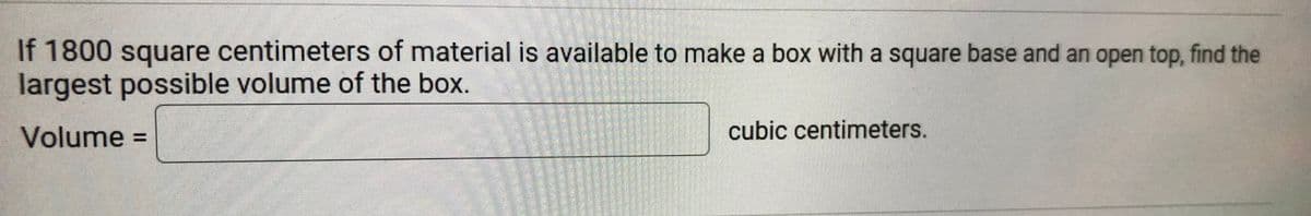 If 1800 square centimeters of material is available to make a box with a square base and an open top, find the
largest possible volume of the box.
Volume =
cubic centimeters.
%3D
