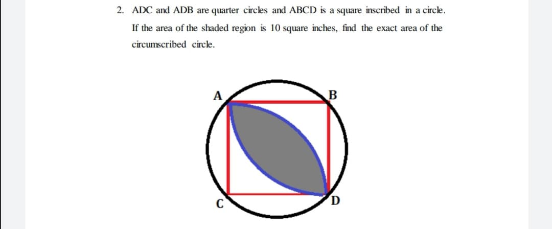 2. ADC and ADB are quarter circles and ABCD is a square inscribed in a circle.
If the area of the shaded region is 10 square inches, find the exact area of the
circumscribed circle.
A
B
