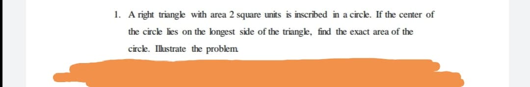 1. A right triangle with area 2 square units is inscribed in a circk. If the center of
the circle lies on the longest side of the triangle, find the exact area of the
circle. Illustrate the problem
