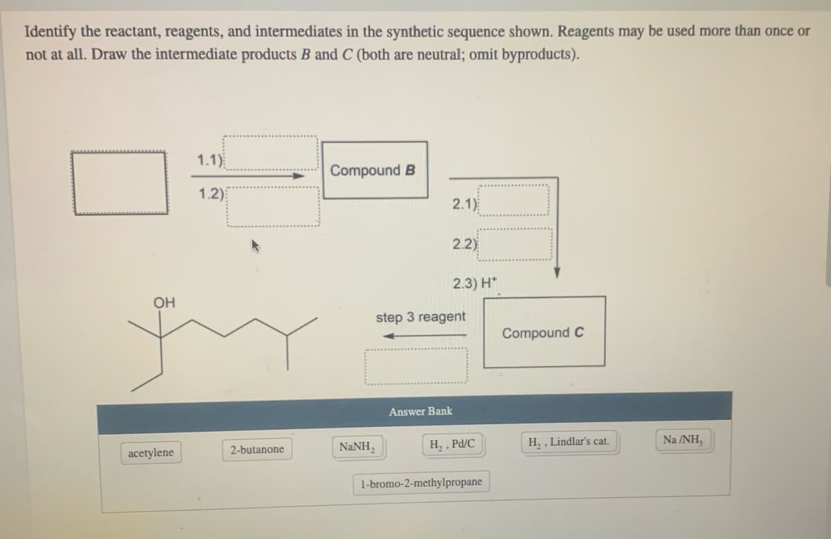 Identify the reactant, reagents, and intermediates in the synthetic sequence shown. Reagents may be used more than once or
not at all. Draw the intermediate products B and C (both are neutral; omit byproducts).
1.1)
Compound B
1.2)
2.1)
2.2)
2.3) H*
OH
step 3 reagent
Compound C
Answer Bank
NANH,
H, , Pd/C
H, , Lindlar's cat.
Na /NH,
2-butanone
acetylene
1-bromo-2-methylpropane
