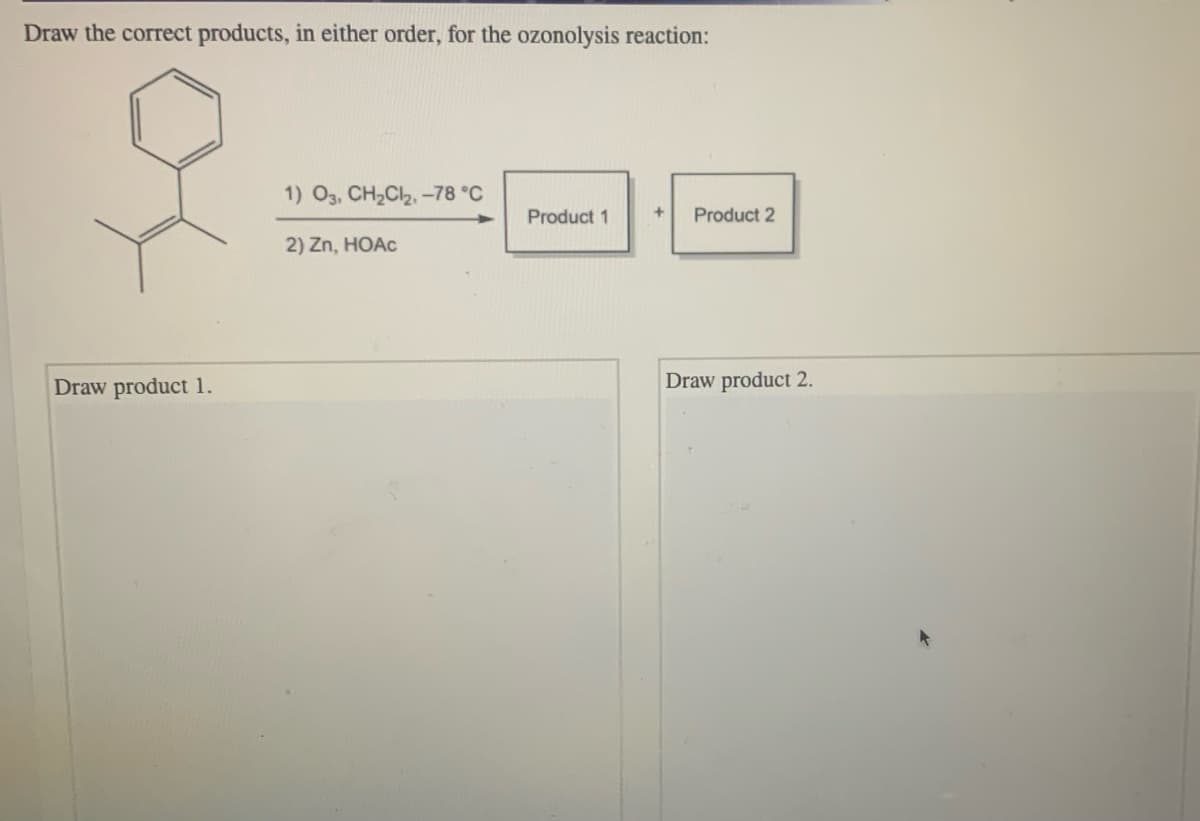 Draw the correct products, in either order, for the ozonolysis reaction:
1) O3, CH2Cl2, -78 °C
Product 1
Product 2
2) Zn, HOAC
Draw product 1.
Draw product 2.
