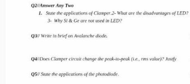 Q2//Answer Any Two
1. State the applications of Clamper.2- What are the disadvantages of LED?
3- Why Si & Ge are not used in LED?
Q3/ Write in brief on Avalanche diode.
Q4/Does Clamper circuit change the peak-to-peak (l.e., rms value)? Justfy
Q5/ State the applications of the photodiode.

