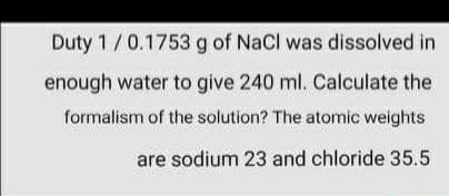 Duty 1/0.1753 g of NaCl was dissolved in
enough water to give 240 ml. Calculate the
formalism of the solution? The atomic weights
are sodium 23 and chloride 35.5
