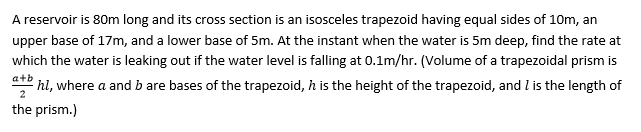 A reservoir is 80m long and its cross section is an isosceles trapezoid having equal sides of 10m, an
upper base of 17m, and a lower base of 5m. At the instant when the water is 5m deep, find the rate at
which the water is leaking out if the water level is falling at 0.1m/hr. (Volume of a trapezoidal prism is
+b
hl, where a and b are bases of the trapezoid, h is the height of the trapezoid, and l is the length of
the prism.)
