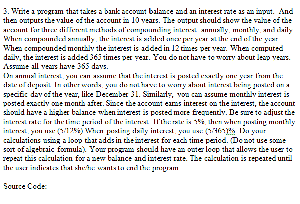3. Write a program that takes a bank account balance and an interest rate as an input. And
then outputs the value of the account in 10 years. The output should show the value of the
account for three different methods of compounding interest: annually, monthly, and daily.
When compounded annually, the interest is added once per year at the end of the year.
When compounded monthly the interest is added in 12 times per year. When computed
daily, the interest is added 365 times per year. You do not have to wory about leap years.
Assume all years have 365 days.
On annual interest, you can assume that the interest is posted exactly one year from the
date of deposit. In other words, you do not have to wory about interest being posted on a
specific day of the year, like December 31. Similarly, you can assume monthly interest is
posted exactly one month after. Since the account eams interest on the interest, the account
should have a higher balance when interest is posted more frequently. Be sure to adjust the
interest rate for the time period of the interest. If the rate is 5%, then when posting monthly
interest, you use (5/12%).When posting daily interest, you use (5/365)%. Do your
calculations using a loop that adds in the interest for each time period. (Do not use some
sort of algebraic formula). Your program should have an outer loop that allows the user to
repeat this calculation for a new balance and interest rate. The calculation is repeated until
the user indicates that she/he wants to end the program.
Source Code:
