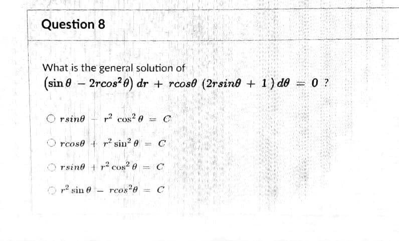 Question 8
What is the general solution of
(sin 8 – 2rcos?0) dr + rcose (2rsino + 1) do = 0 ?
rsine
p2 cos? 0
%3D
rcose + r sin e
%3|
rsine + r? cos? e
p2 sin e- rcos 0 = C
