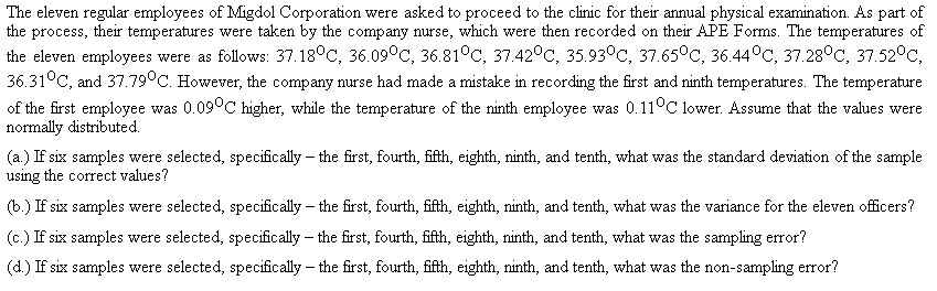 The eleven regular employees of Migdol Corporation were asked to proceed to the clinic for their annual physical examination. As part of
the process, their temperatures were taken by the company nurse, which were then recorded on their APE Forms. The temperatures of
the eleven employees were as follows: 37.18°C, 36.09°C, 36.81°C, 37.42°C, 35.93°C, 37.65°C, 36.44°C, 37.28°C, 37.52°C,
36.31°C, and 37.79°C. However, the company nurse had made a mistake in recording the first and ninth temperatures. The temperature
of the first employee was 0.09°C higher, while the temperature of the ninth employee was 0.11°C lower. Assume that the values were
normally distributed.
(a.) If six samples were selected, specifically – the first, fourth, fifth, eighth, ninth, and tenth, what was the standard deviation of the sample
using the correct values?
(b.) If six samples were selected, specifically – the first, fourth, fifth, eighth, ninth, and tenth, what was the variance for the eleven officers?
(c.) If six samples were selected, specifically – the first, fourth, fifth, eighth, ninth, and tenth, what was the sampling error?
(d.) If six samples were selected, specifically – the first, fourth, fifth, eighth, ninth, and tenth, what was the non-sampling error?
