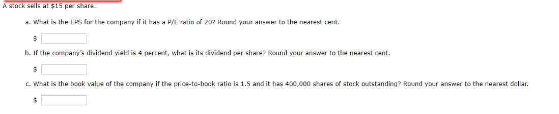 A stock sells at $15 per share.
a. What is the EPS for the company if it has a P/E ratio of 20? Round your answer to the nearest cent.
$
b. If the company's dividend yield is 4 percent, what is its dividend per share? Round your answer to the nearest cent.
$
c. What is the book value of the company if the price-to-book ratio is 1.5 and it has 400,000 shares of stock outstanding? Round your answer to the nearest dollar.
$