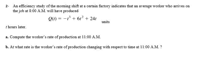 2- An efficiency study of the morning shift at a certain factory indicates that an average worker who arrives on
the job at 8:00 A.M. will have produced
Q1) = -r' + 61? + 24r
units
t hours later.
a. Compute the worker's rate of production at 11:00 A.M.
b. At what rate is the worker's rate of production changing with respect to time at 11:00 A.M. ?
