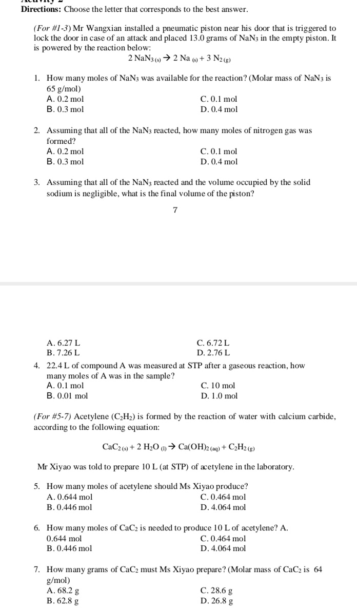 Directions: Choose the letter that corresponds to the best answer.
(For #1-3) Mr Wangxian installed a pneumatic piston near his door that is triggered to
lock the door in case of an attack and placed 13.0 grams of NaN3 in the empty piston. It
is powered by the reaction below:
2 NaN3 (s) → 2 Na (9) + 3 N2(g)
1. How many moles of NaN3 was available for the reaction? (Molar mass of NaN3 is
65 g/mol)
A. 0.2 mol
B. 0.3 mol
C. 0.1 mol
D. 0.4 mol
2. Assuming that all of the NaN3 reacted, how many moles of nitrogen gas was
formed?
A. 0.2 mol
C. 0.1 mol
B. 0.3 mol
D. 0.4 mol
3. Assuming that all of the NaN3 reacted and the volume occupied by the solid
sodium is negligible, what is the final volume of the piston?
7
A. 6.27 L
C. 6.72 L
B. 7.26 L
D. 2.76 L
4. 22.4 L of compound A was measured at STP after a gaseous reaction, how
many moles of A was in the sample?
C. 10 mol
D. 1.0 mol
A. 0.1 mol
B. 0.01 mol
(For #5-7) Acetylene (C2H2) is formed by the reaction of water with calcium carbide,
according to the following equation:
CaC2 (9) + 2 H2O )→ Ca(OH)2 (aq) + C2H2 (g)
Mr Xiyao was told to prepare 10 L (at STP) of acetylene in the laboratory.
5. How many moles of acetylene should Ms Xiyao produce?
C. 0.464 mol
A. 0.644 mol
B. 0.446 mol
D. 4.064 mol
6. How many moles of CaC2 is needed to produce 10 L of acetylene? A.
0.644 mol
C. 0.464 mol
B. 0.446 mol
D. 4.064 mol
7. How many grams of CaC2 must Ms Xiyao prepare? (Molar mass of CaC2 is 64
g/mol)
A. 68.2 g
В. 62.8 g
C. 28.6 g
D. 26.8 g
