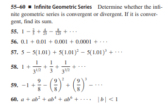 55-60 - Infinite Geometric Series Determine whether the infi-
nite geometric series is convergent or divergent. If it is conver-
gent, find its sum.
55. 1 - + $ - + ...
56. 0.1 + 0.01 + 0.001 + 0.0001 + ...
57. 5 – 5(1.01) + 5(1.01) – 5(1.01) + ·….
1
58. 1 +
31/2
33/2
E) - ()
9
59. -1 +
8
+
8.
60. a + ab? + ab* + ab° +
..., b| <1
+
