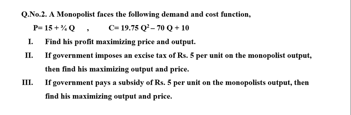 Q.No.2. A Monopolist faces the following demand and cost function,
P= 15 + % Q
C= 19.75 Q?– 70 Q + 10
I.
Find his profit maximizing price and output.
II.
If government imposes an excise tax of Rs. 5 per unit on the monopolist output,
then find his maximizing output and price.
III.
If government pays a subsidy of Rs. 5 per unit on the monopolists output, then
find his maximizing output and price.

