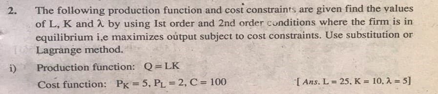 The following production function and cost constraints are given find the yalues
of L, K and 2 by using Ist order and 2nd order conditions where the firm is in
equilibrium i,e maximizes oútput subject to cost constraints. Use substitution or
Lagrange method.
2.
i)
Production function: Q = LK
Cost function: PK = 5, PL = 2, C = 100
[ Ans. L = 25, K = 10, 1 = 5]

