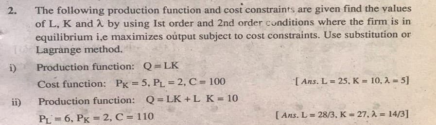 The following production function and cost constraints are given find the yalues
of L, K and 2 by using Ist order and 2nd order conditions where the firm is in
equilibrium i,e maximizes oútput subject to cost constraints. Use substitution or
19 Lagrange method.
2.
i)
Production function: Q = LK
Cost function: PK = 5, PL = 2, C = 100
[ Ans. L = 25, K = 10, 1 = 5]
ii)
Production function: Q=LK +L K = 10
PL = 6, PK = 2, C = 110
[ Ans. L = 28/3, K = 27, A = 14/3]
%3D
