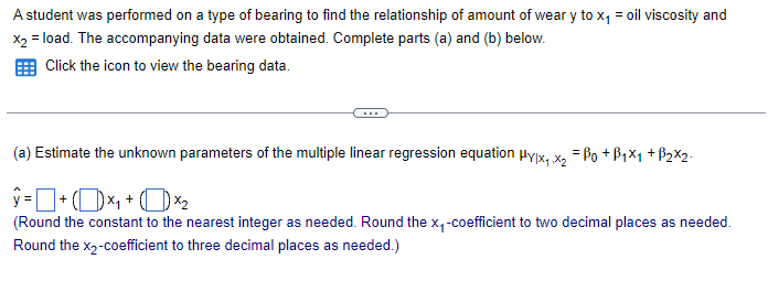 A student was performed on a type of bearing to find the relationship of amount of weary to x₁ = oil viscosity and
x2 = load. The accompanying data were obtained. Complete parts (a) and (b) below.
Click the icon to view the bearing data.
(a) Estimate the unknown parameters of the multiple linear regression equation Hy|x₁.x2 =Bo+B1×1 + B2×2
ŷ= +(1)×₁+()×2
(Round the constant to the nearest integer as needed. Round the x₁-coefficient to two decimal places as needed.
Round the x2-coefficient to three decimal places as needed.)