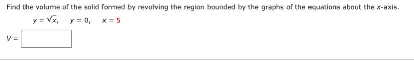 Find the volume of the solid formed by revolving the region bounded by the graphs of the equations about the x-axis.
y = Vx, y = 0, x= 5
V =
