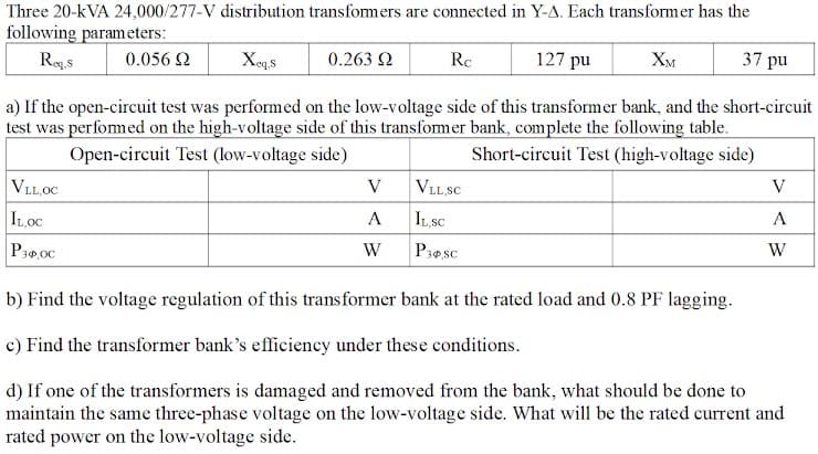 Three 20-kVA 24,000/277-V distribution transfomers are connected in Y-A. Each transformer has the
following parameters:
Reg.s
0.263 2
127 pu
37 pu
0.056 2
Xeqs
Rc
Хм
a) If the open-circuit test was performed on the low-voltage side of this transformer bank, and the short-circuit
test was perfomed on the high-voltage side of this transformer bank, complete the following table.
Open-circuit Test (low-voltage side)
Short-circuit Test (high-voltage side)
VLL,OC
V
VLL SC
V
ILOC
A
ILSC
А
P30,00
W
P3esc
W
b) Find the voltage regulation of this transformer bank at the rated load and 0.8 PF lagging.
c) Find the transformer bank's efficiency under these conditions.
d) If one of the transformers is damaged and removed from the bank, what should be done to
maintain the same three-phase voltage on the low-voltage side. What will be the rated current and
rated power on the low-voltage side.
