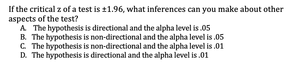 If the critical z of a test is ±1.96, what inferences can you make about other
aspects of the test?
A. The hypothesis is directional and the alpha level is .05
B. The hypothesis is non-directional and the alpha level is .05
C. The hypothesis is non-directional and the alpha level is .01
D. The hypothesis is directional and the alpha level is .01
