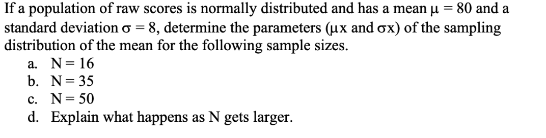80 and a
If a population of raw scores is normally distributed and has a mean u =
standard deviation o = 8, determine the parameters (ux and ox) of the sampling
distribution of the mean for the following sample sizes.
a. N= 16
b. N= 35
c. N= 50
d. Explain what happens as N gets larger.
