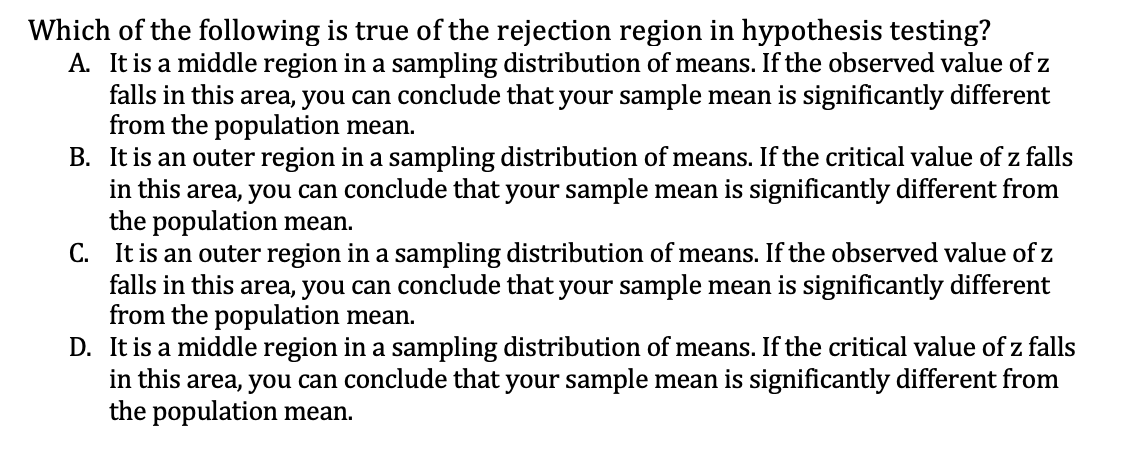 Which of the following is true of the rejection region in hypothesis testing?
A. It is a middle region in a sampling distribution of means. If the observed value of z
falls in this area, you can conclude that your sample mean is significantly different
from the population mean.
B. It is an outer region in a sampling distribution of means. If the critical value of z falls
in this area, you can conclude that your sample mean is significantly different from
the population mean.
C. It is an outer region in a sampling distribution of means. If the observed value of z
falls in this area, you can conclude that your sample mean is significantly different
from the population mean.
D. It is a middle region in a sampling distribution of means. If the critical value of z falls
in this area, you can conclude that your sample mean is significantly different from
the population mean.
