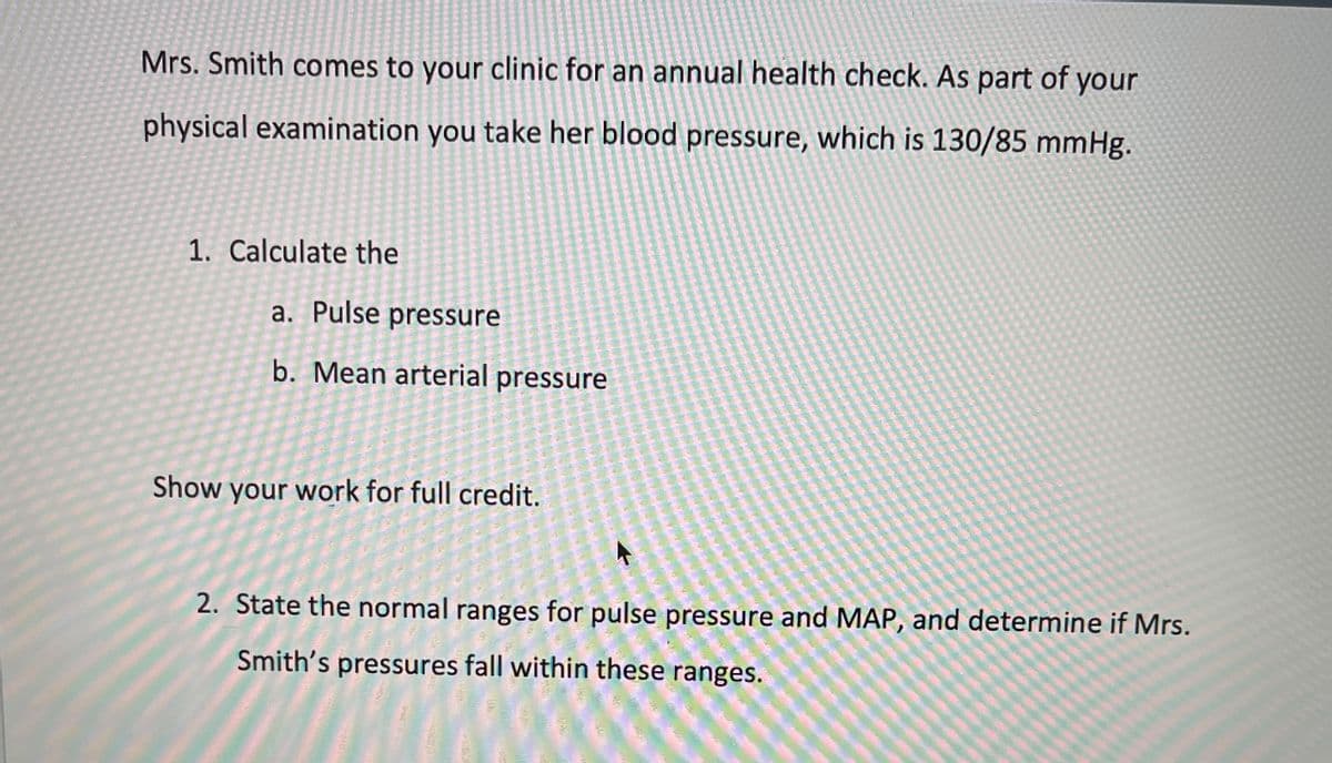 Mrs. Smith comes to your clinic for an annual health check. As part of your
physical examination you take her blood pressure, which is 130/85 mmHg.
1. Calculate the
a. Pulse pressure
b. Mean arterial pressure
Show your work for full credit.
2. State the normal ranges for pulse pressure and MAP, and determine if Mrs.
Smith's pressures fall within these ranges.
