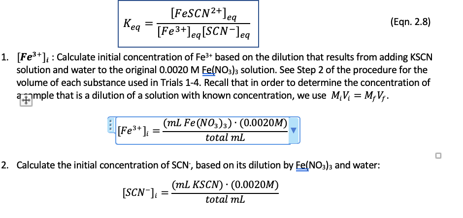[FESCN2+]eq
[Fe3+]eq[SCN-]eq
Keq
(Eqn. 2.8)
1. [Fe3+]; : Calculate initial concentration of Fe3+ based on the dilution that results from adding KSCN
solution and water to the original 0.0020 M Ee(NO3)3 solution. See Step 2 of the procedure for the
volume of each substance used in Trials 1-4. Recall that in order to determine the concentration of
ample that is a dilution of a solution with known concentration, we use M;V; = M;V;.
[Fe3*]:
(mL Fe (NO3)3) · (0.0020M)
total mL
2. Calculate the initial concentration of SCN, based on its dilution by Ee(NO3)3 and water:
(mL KSCN) · (0.0020M)
[SCN-]; =
total ml
