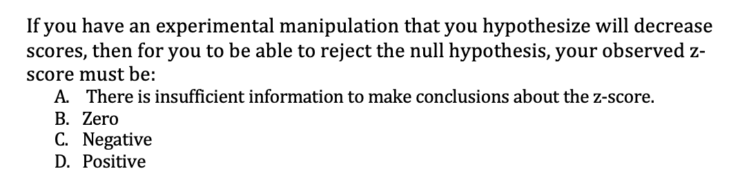 If you have an experimental manipulation that you hypothesize will decrease
scores, then for you to be able to reject the null hypothesis, your observed z-
score must be:
A. There is insufficient information to make conclusions about the z-score.
B. Zero
C. Negative
D. Positive
