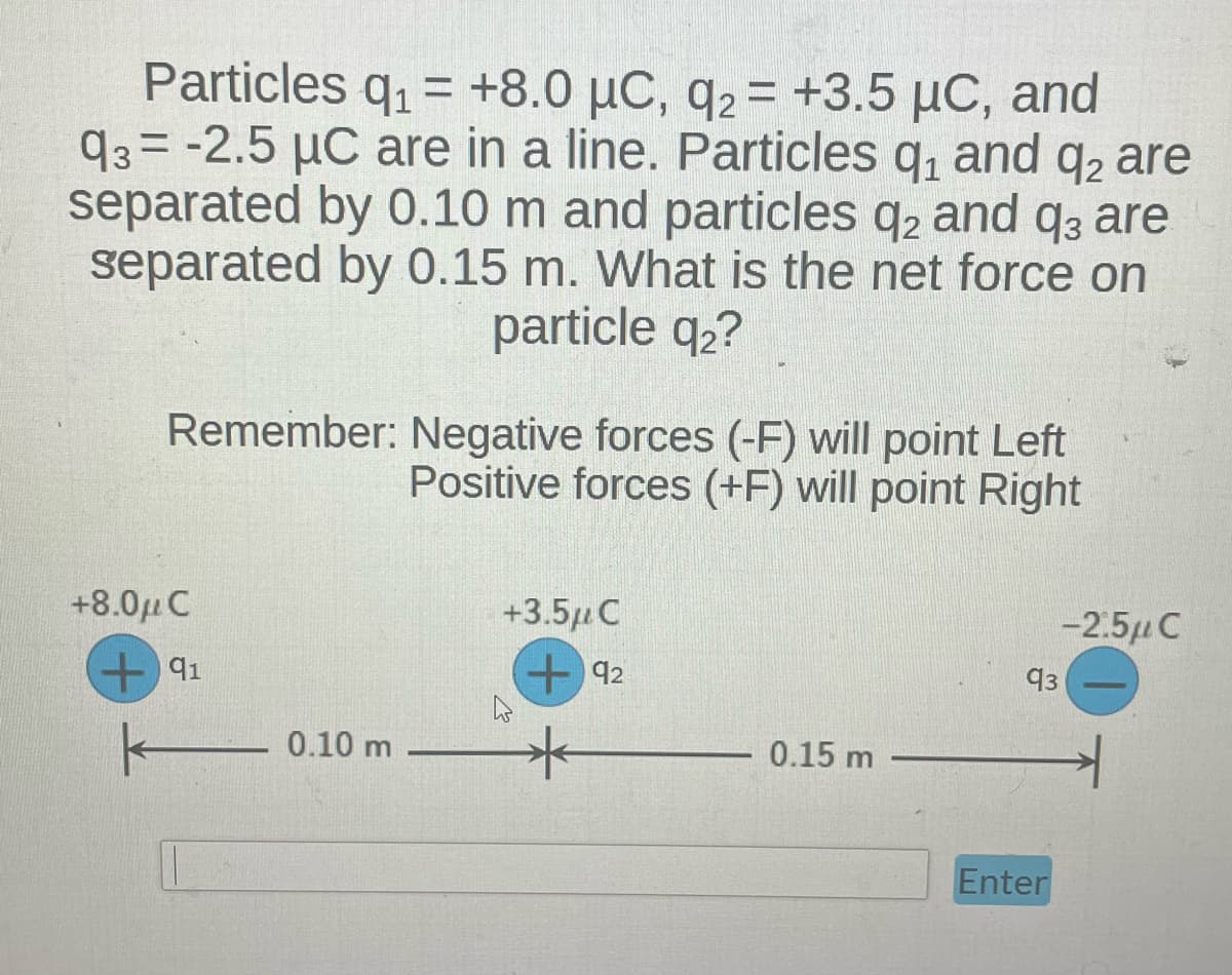 Particles q₁ = +8.0 μC, q2 = +3.5 µC, and
μC,
93= -2.5 μC are in a line. Particles q₁ and q2 are
separated by 0.10 m and particles q2 and q3 are
separated by 0.15 m. What is the net force on
particle q2?
Remember: Negative forces (-F) will point Left
Positive forces (+F) will point Right
+8.0μ C
+91
0.10 m
+3.5μ C
+92
*
0.15 m
-2.5μ C
93
Enter