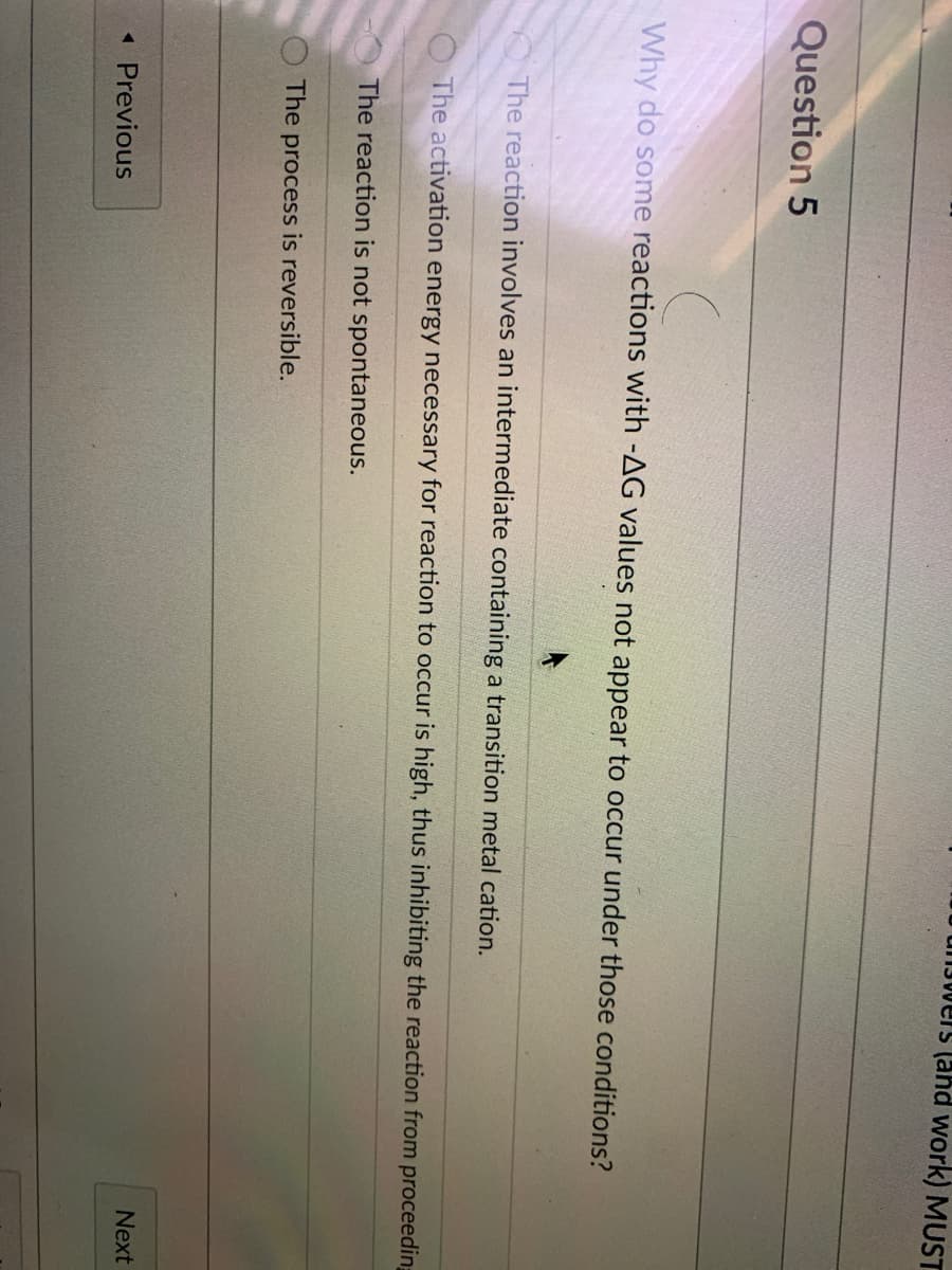 unJwers (ahd work) MUST
Question 5
Why do some reactions with -AG values not appear to occur under those conditions?
The reaction involves an intermediate containing a transition metal cation.
The activation energy necessary for reaction to occur is high, thus inhibiting the reaction from proceeding
The reaction is not spontaneous.
The process is reversible.
Next
« Previous
