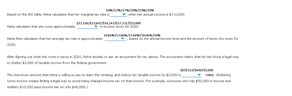 Based on the IRS table, Neha calculates that her marginal tax rate is
Neha calculates that she owes approximately
10%/12%/17% / 20 % / 23%/30%
Neha then calculates that her average tax rate is approximately
2020.
when her annual income is $110,000.
$12,336/$13,601/$16,243/$17,231/$22,000
in income taxes for 2020.
10.66%/13.66%/15.66%/18.66%/20%
based on the annual income level and the amount of taxes she owes for
After figuring out what she owes in taxes in 2020, Neha decides to ask an accountant for tax advice. The accountant claims that he has found a legal way
to shelter $2,000 of taxable income from the federal government.
$0/$313/$400/$2,000
(Hint: Sheltering
The maximum amount that Neha is willing to pay to learn this strategy and reduce her taxable income by $2,000 is
some income means finding a legal way to avoid being charged income tax on that income. For example, someone who has $50,000 in income and
shelters $10,000 pays income tax on only $40,000.)