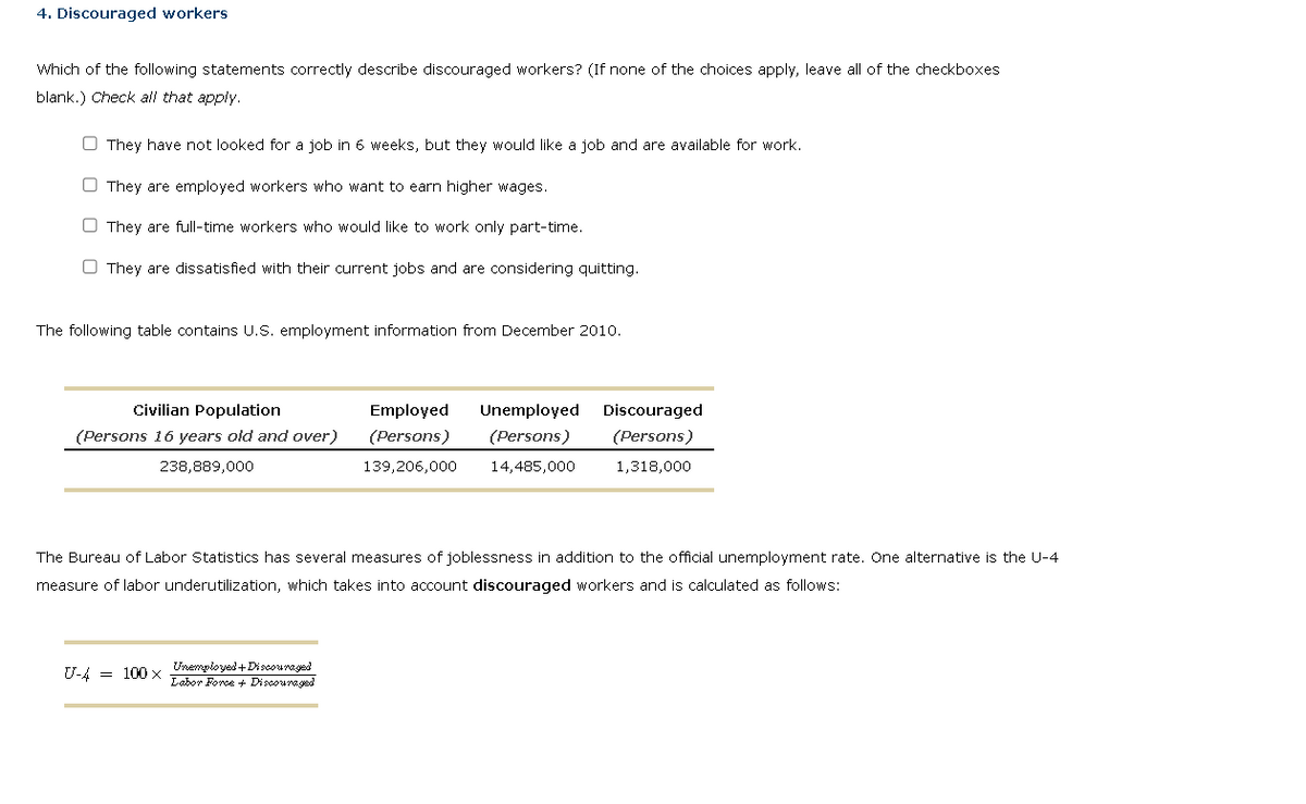 4. Discouraged workers
Which of the following statements correctly describe discouraged workers? (If none of the choices apply, leave all of the checkboxes
blank.) Check all that apply.
They have not looked for a job in 6 weeks, but they would like a job and are available for work.
They are employed workers who want to earn higher wages.
They are full-time workers who would like to work only part-time.
They are dissatisfied with their current jobs and are considering quitting.
The following table contains U.S. employment information from December 2010.
Civilian Population
(Persons 16 years old and over)
238,889,000
Employed Unemployed Discouraged
(Persons)
(Persons) (Persons)
139,206,000 14,485,000
1,318,000
The Bureau of Labor Statistics has several measures of joblessness in addition to the official unemployment rate. One alternative is the U-4
measure of labor underutilization, which takes into account discouraged workers and is calculated as follows:
U-4 100x Unemployed+Discouraged
Labor Force + Discouraged