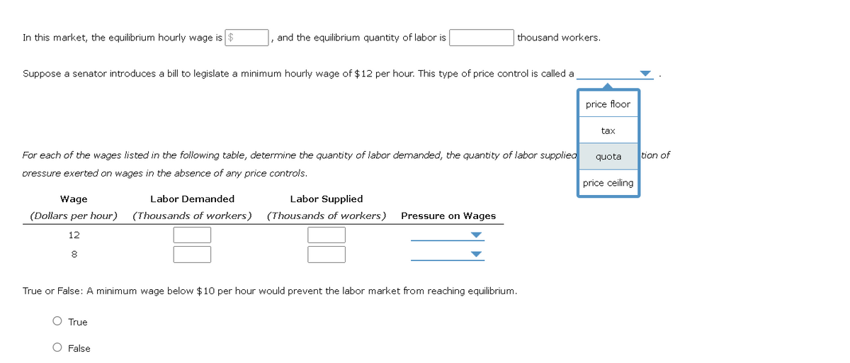 In this market, the equilibrium hourly wage is
and the equilibrium quantity of labor is
Suppose a senator introduces a bill to legislate a minimum hourly wage of $12 per hour. This type of price control is called a
For each of the wages listed in the following table, determine the quantity of labor demanded, the quantity of labor supplied
pressure exerted on wages in the absence of any price controls.
Wage
Labor Demanded
Labor Supplied
(Dollars per hour) (Thousands of workers) (Thousands of workers)
12
8
True
thousand workers.
O False
Pressure on Wages
True or False: A minimum wage below $10 per hour would prevent the labor market from reaching equilibrium.
price floor
tax
quota
price ceiling
tion of