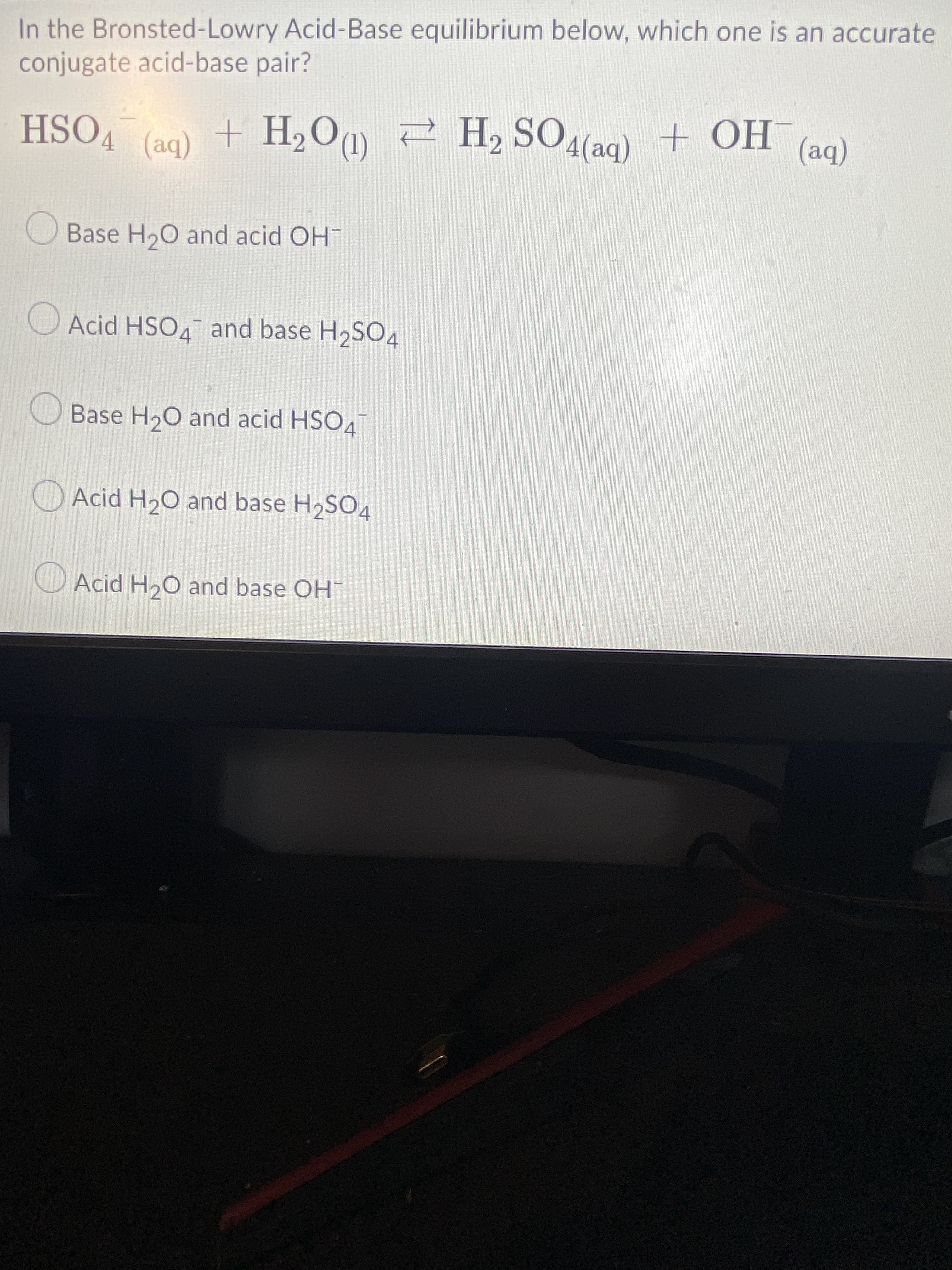 In the Bronsted-Lowry Acid-Base equilibrium below, which one is an accurate
conjugate acid-base pair?
HSO4
H2 SOA(aq)
HỌ + (be)Os H 2 "0°H +
(be)
Base H20 and acid OH
Acid HSO4¯ and base H2SO4
Base H20 and acid HSO4
Acid H2O and base H2SO4
Acid H20 and base OH
