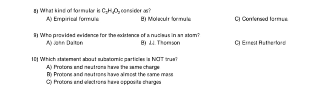8) What kind of formular is C,H,O, consider as?
A) Empirical formula
B) Moleculr formula
C) Confensed formua
9) Who provided evidence for the existence of a nucleus in an atom?
A) John Dalton
B) J.J. Thomson
C) Ernest Rutherford
10) Which statement about subatomic particles is NOT true?
A) Protons and neutrons have the same charge
B) Protons and neutrons have almost the same mass
C) Protons and electrons have opposite charges
