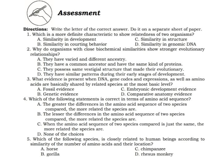 Assessment
Directions: Write the letter of the correct answer. Do it on a separate sheet of paper.
1. Which is a more definite characteristic to show relatedness of two organisms?
A. Similarity in development
B. Similarity in courting behavior
2. Why do organisms with close biochemical similarities show stronger evolutionary
relationships?
A. They have varied and different ancestry.
B. They have a common ancestor and have the same kind of proteins.
C. They possess same vestigial structure that made their evolutionary.
D. They have similar patterns during their early stages of development.
3. What evidence is present when DNA, gene codes and expressions, as well as amino
acids are basically shared by related species at the most basic level?
A. Fossil evidence
C. Similarity in structure
D. Similarity in genomic DNA
C. Embryonic development evidence
D. Comparative anatomy evidence
4. Which of the following statements is correct in terms of amino acid sequence?
B. Genetic evidence
A. The greater the differences in the amino acid sequence of two species
compared, the more related the species are.
B. The lesser the differences in the amino acid sequence of two species
compared, the more related the species are.
C. When the amino acid sequence of two species compared is just the same, the
more related the species are.
D. None of the choices
5. Which of the following species, is closely related to human beings according to
similarity of the number of amino acids and their location?
C. chimpanzee
D. rhesus monkey
A. horse
B. gorilla
