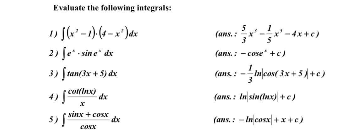 Evaluate the following integrals:
1
1) [(x* – 1)-(4 – x² )dx
5
(ans. :
Ix' - 4x+c)
2) Je* . sine* dx
(ans. : - cose* +c)
1
3) [tan(3x + 5) dx
In/cos( 3x+ 5)+c)
3
(ans. :
cot(Inx)
4)
(ans. : In sin(Inx)|+c)
dx
sinx + cosx
5)
(ans.: - In cosx +x+c)
dx
COsx
